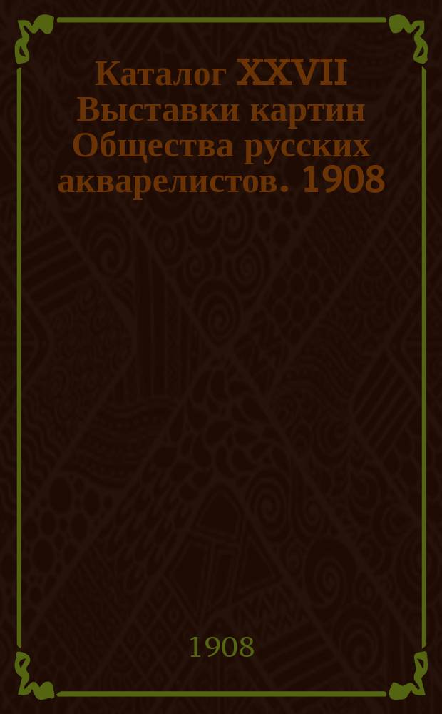 Каталог XXVII Выставки картин Общества русских акварелистов. 1908