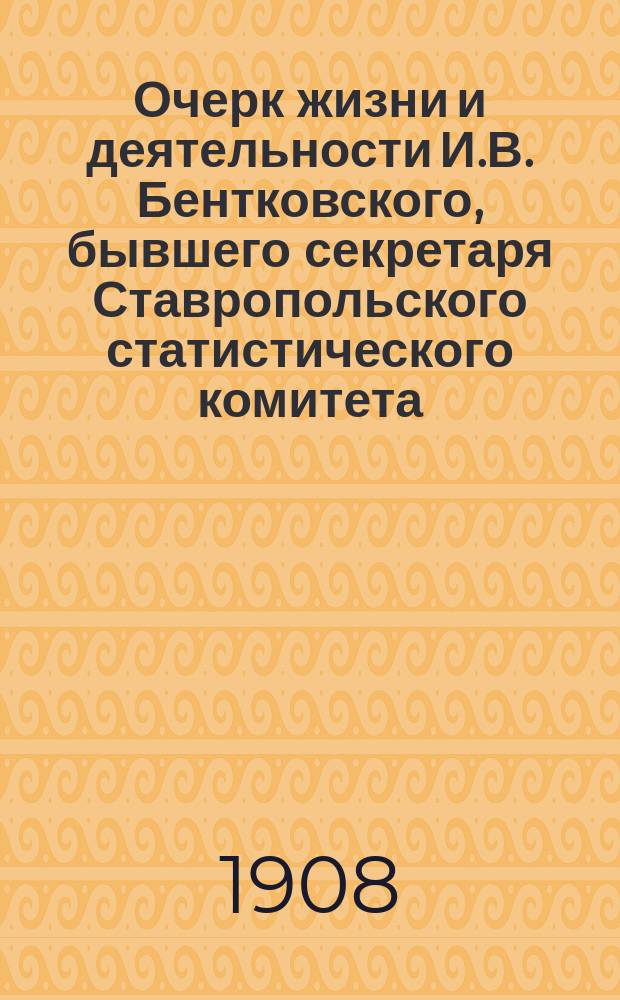 Очерк жизни и деятельности И.В. Бентковского, бывшего секретаря Ставропольского статистического комитета : Докл. д. чл. Ставроп. стат. ком. Г.Н. Прозрителева