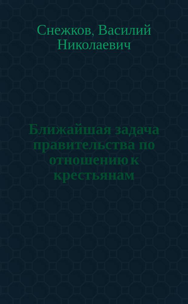 Ближайшая задача правительства по отношению к крестьянам : Докл. В.Н. Снежкова
