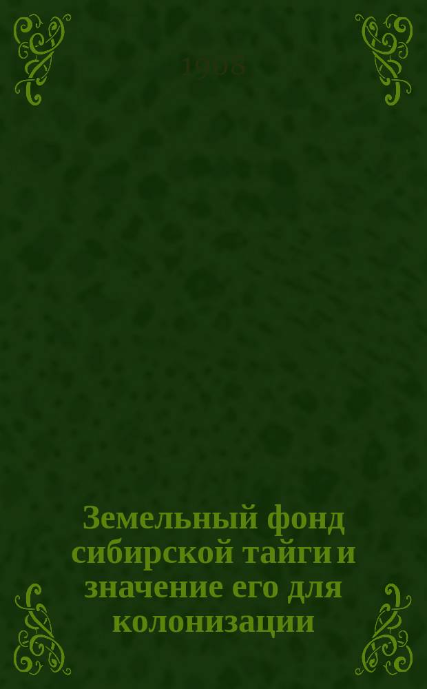Земельный фонд сибирской тайги и значение его для колонизации : Докл., чит. в Р.Г.О. 21 февр. 1906 г.