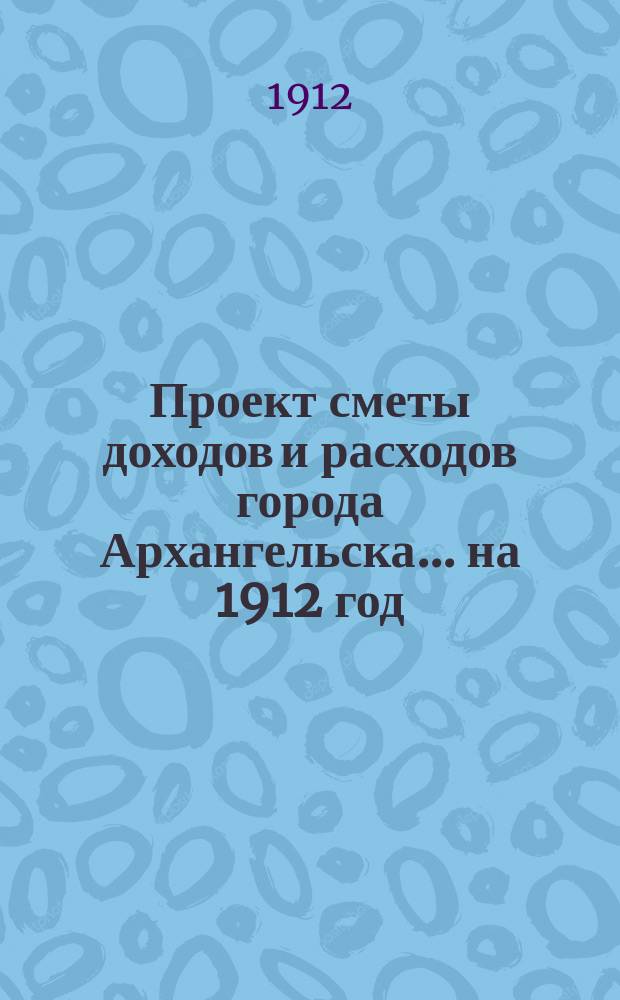 Проект сметы доходов и расходов города Архангельска... на 1912 год