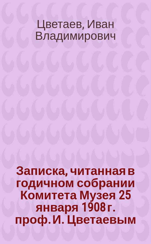 Записка, читанная в годичном собрании Комитета Музея 25 января 1908 г. проф. И. Цветаевым
