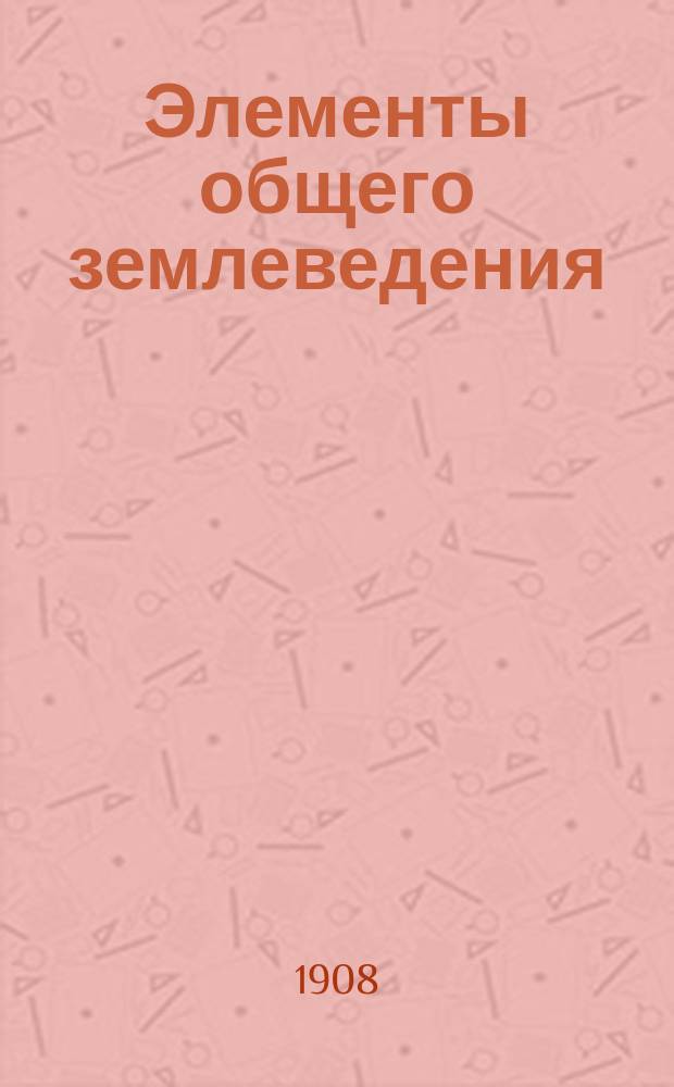 Элементы общего землеведения : Крат. курс общ. географии : Для самообразования и ст. кл. сред. учеб. заведений