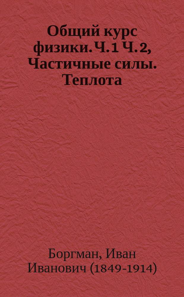 Общий курс физики. Ч. 1 Ч. 2, Частичные силы. Теплота : Лекции, чит. в 1909-10 акад. г. студентам естественникам проф. И.И. Боргманом : В 2 ч