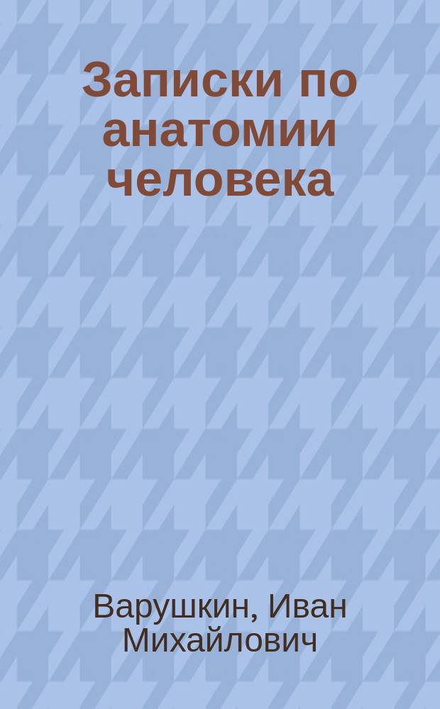 Записки по анатомии человека : Спланхнология, ангиология и неврология : Сост. И.М. Варушкин по Гертвигу, Зернову, Лесгафту... и др. : Прил.: Крат. сведения из топогр. анатомии : С 105 рис