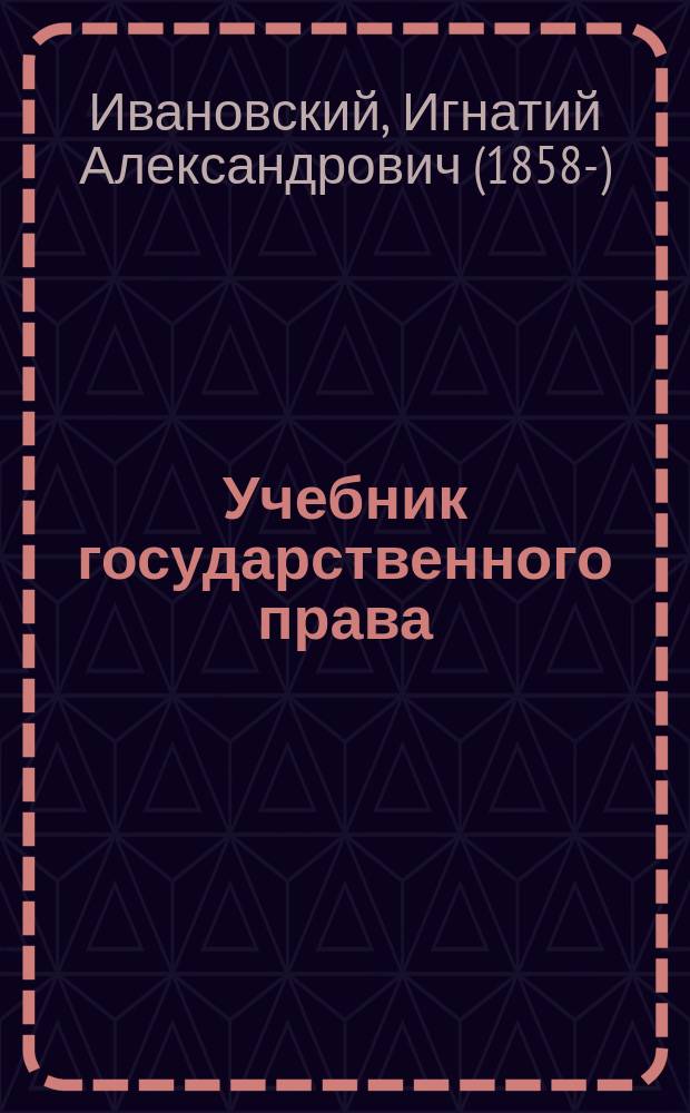 Учебник государственного права : Общ. учение о государстве и рус. гос. право : По прогр. проф. Имп. С.-Петерб. ун-та И.А. Ивановского с прил. законодат. актов переход. времени, схем выборов в Гос. думу и Гос. совет и обзора Свода законов