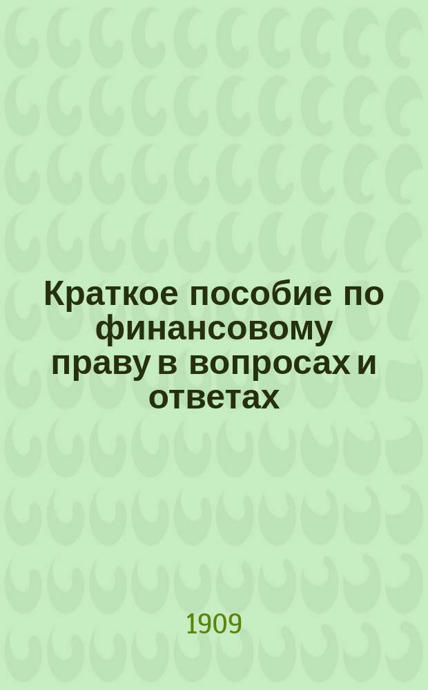 Краткое пособие по финансовому праву в вопросах и ответах : Доходы и расходы указаны по росписям 1908 и 1909 гг. : Сост. по Озерову, Иловайскому, Никитскому и др. : Применимо к экзаменац. прогр