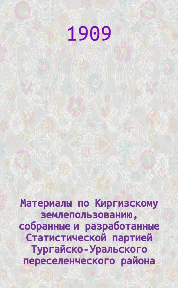 Материалы по Киргизскому землепользованию, собранные и разработанные Статистической партией Тургайско-Уральского переселенческого района... : Т. 1