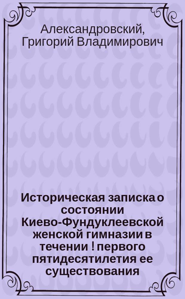 Историческая записка о состоянии Киево-Фундуклеевской женской гимназии в течении [!] первого пятидесятилетия ее существования. 1860-1910
