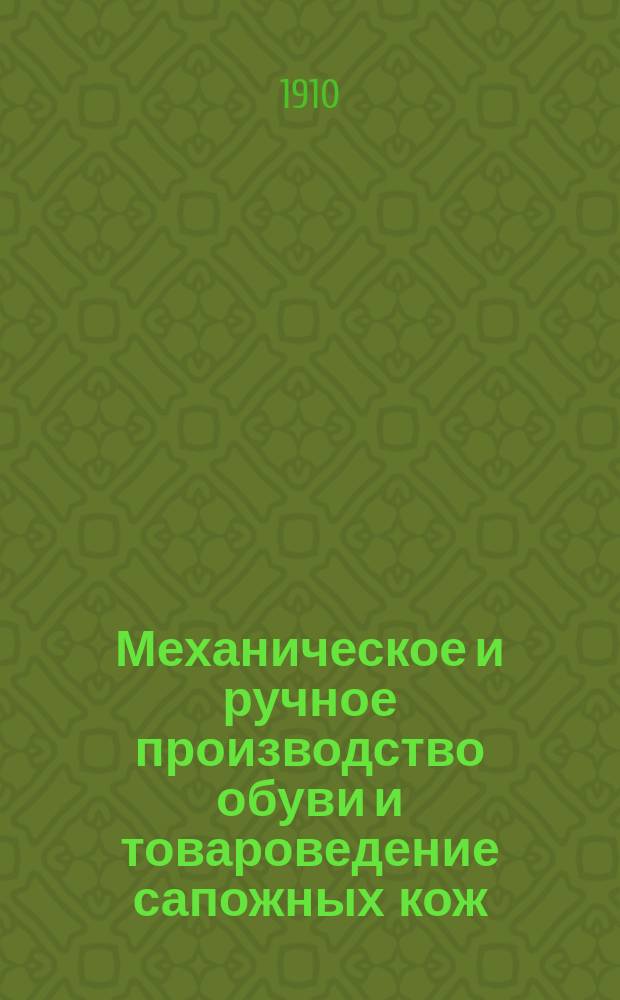 Механическое и ручное производство обуви и товароведение сапожных кож : Со всеми новейш. описаниями и инструкциями по приемке сапож. товара, постройке и хранению шитых сапог, объявл. в приказах по Воен. ведомству : Руководство для интендант. сдатчиков и приемщиков, заведующих хоз-вом в войск. частях, фабрикантов обуви, кожев. заводчиков и кустарей : В 2 ч. : С прил. образцов окраш. кож