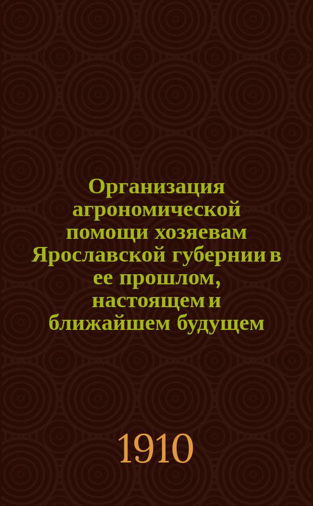 Организация агрономической помощи хозяевам Ярославской губернии в ее прошлом, настоящем и ближайшем будущем : Крат. ист. очерк : Докл. 6 совещ. зем. агр. и правительств. специалистов Яросл. губ. 1909 г