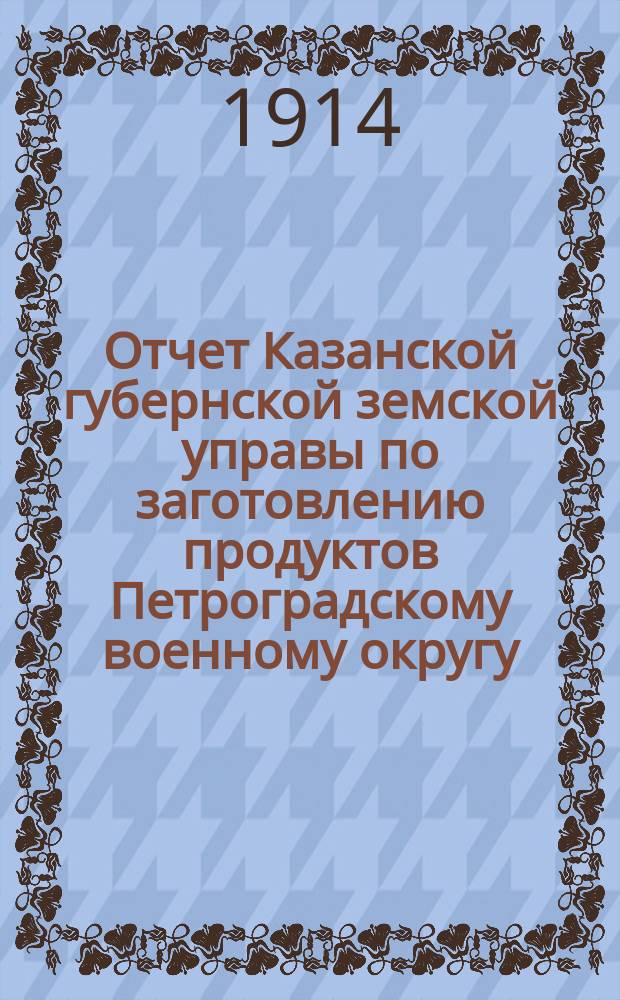 Отчет Казанской губернской земской управы по заготовлению продуктов Петроградскому военному округу... в потребность 1914 года