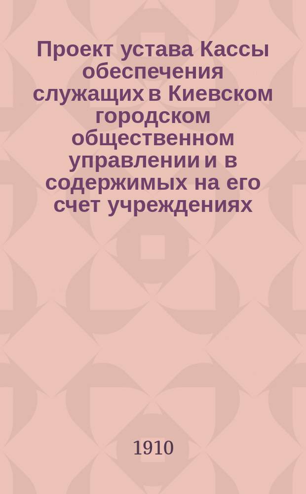 Проект устава Кассы обеспечения служащих в Киевском городском общественном управлении и в содержимых на его счет учреждениях, заведениях и предприятиях на случай смерти, инвалидности и старости их
