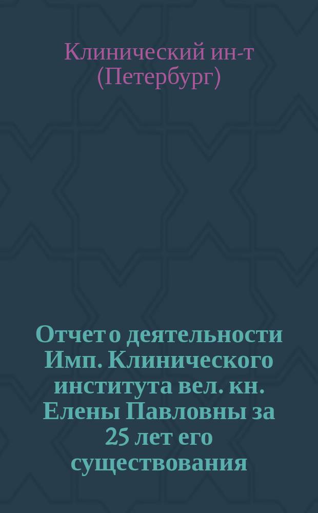 Отчет о деятельности Имп. Клинического института вел. кн. Елены Павловны за 25 лет его существования : 21 мая 1885 - 21 мая 1910 г