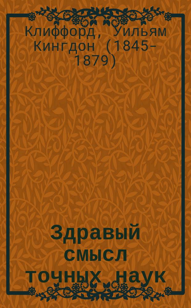 ... Здравый смысл точных наук : Начала учения о числе и пространстве : С портр. авт., прил. очерка бикватернионов и 105 черт