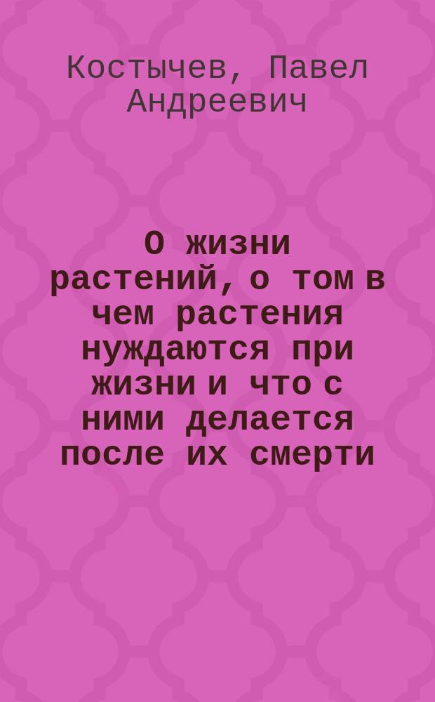 О жизни растений, о том в чем растения нуждаются при жизни и что с ними делается после их смерти : С прил. заметки И. Горбунова-Посадова о трудах П.А. Костычева для рус. земледелия и портр. П.А. Костычева
