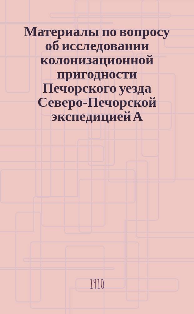 Материалы по вопросу об исследовании колонизационной пригодности Печорского уезда [Северо-Печорской экспедицией А.В. Журавского]