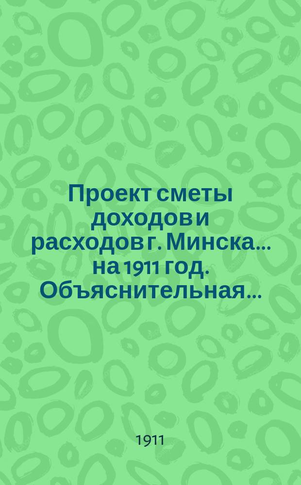 Проект сметы доходов и расходов г. Минска... ... на 1911 год. Объяснительная... : Объяснительная записка Городской управы...