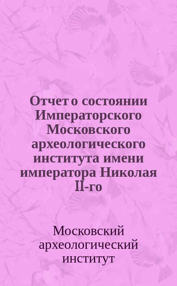 Отчет о состоянии Императорского Московского археологического института имени императора Николая II-го...