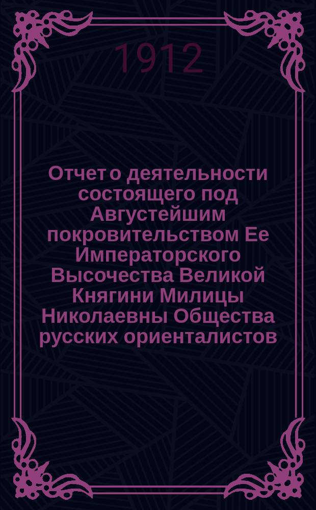 Отчет о деятельности состоящего под Августейшим покровительством Ее Императорского Высочества Великой Княгини Милицы Николаевны Общества русских ориенталистов... ... за 1911 год