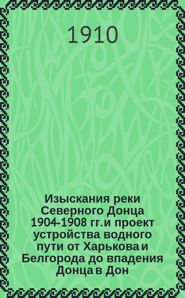 Изыскания реки Северного Донца 1904-1908 гг. и проект устройства водного пути от Харькова и Белгорода до впадения Донца в Дон : отчет : с 39 политипажами в тексте и с приложением в особом атласе планов р. Северного Донца и продольной профили, с показанием расположения сооружений, а также Атласа типов сооружений, разработанных при шлюзовании р. Северного Донца