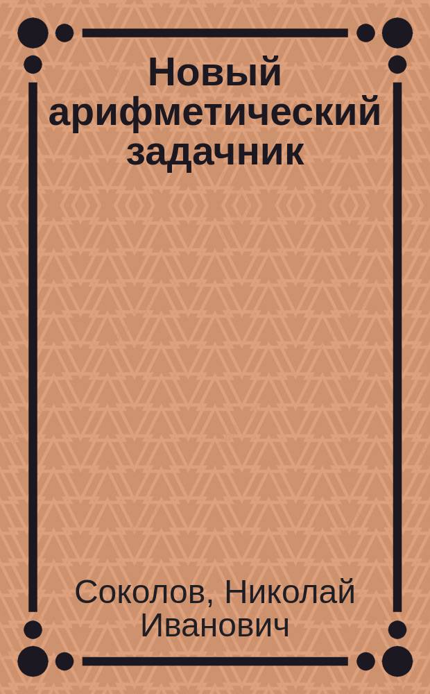 Новый арифметический задачник : С крат. арифм. указаниями : Для приготов. классов гимназий, ин-тов, реал. и коммерч. уч-щ и кадет. корпусов