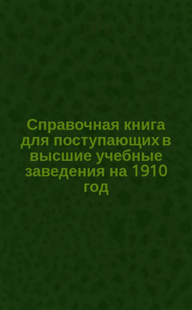 Справочная книга для поступающих в высшие учебные заведения на 1910 год : Год изд. 5