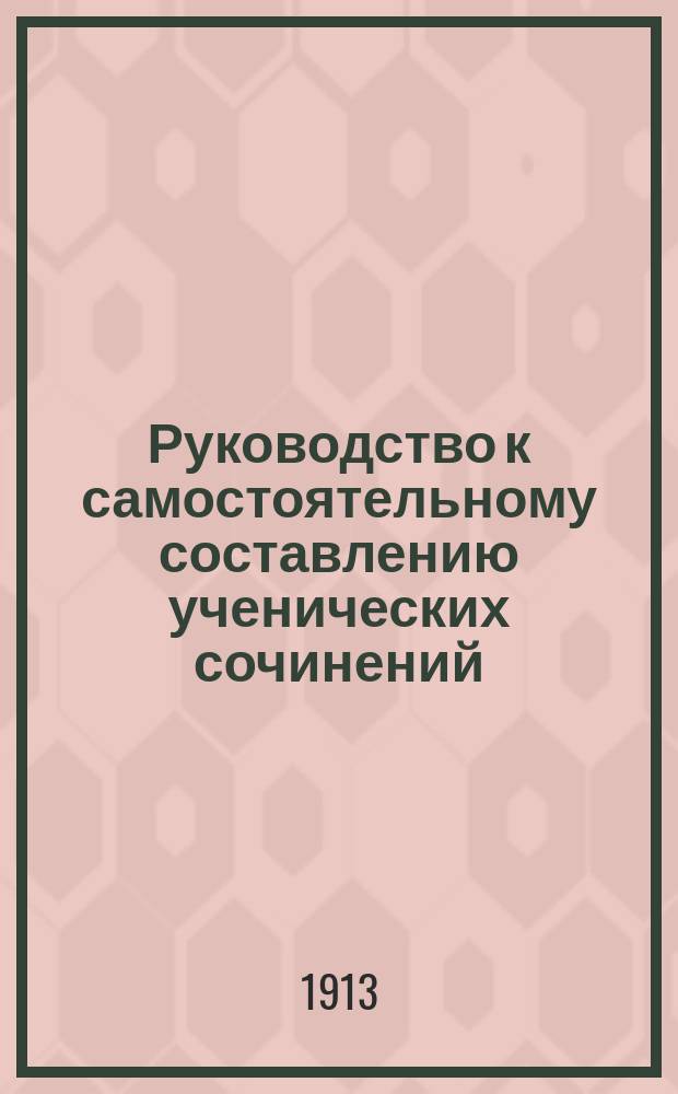 Руководство к самостоятельному составлению ученических сочинений : Пособие для учащихся, экстернов, для самообразования и для подготовки к конкурс. экзаменам в спец. высш. учеб. заведения : (Руководящие указания, разраб. пл., конспекты, образцы сочинений, указ. лит. и проч.)