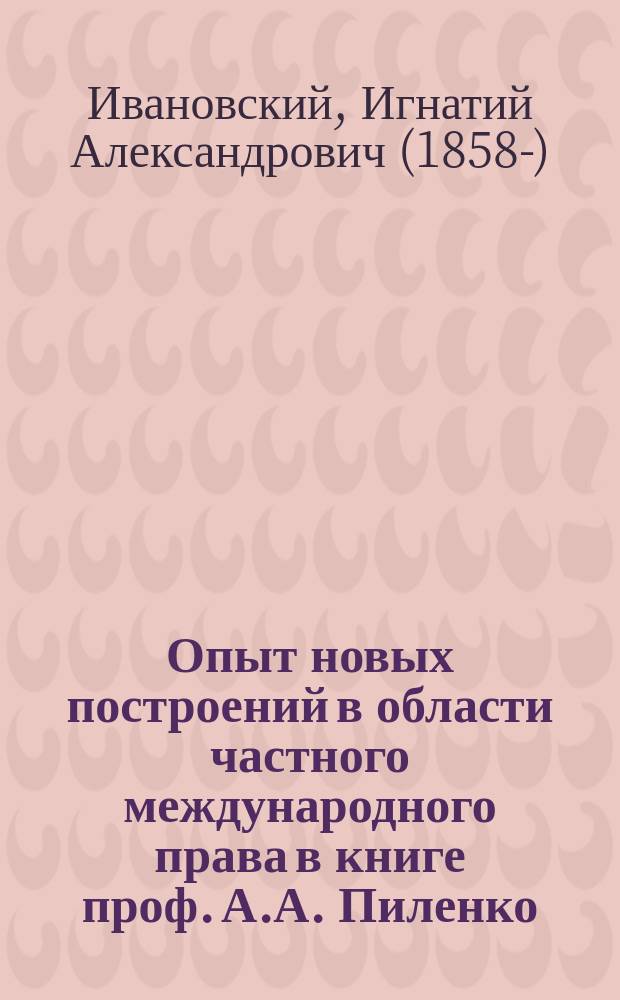 Опыт новых построений в области частного международного права в книге проф. А.А. Пиленко: Очерки по систематике частного международного права. Спб. 1911 г. : Крит. этюд И.А. Ивановского, заслуж. проф. Имп. С.-Петерб. ун-та