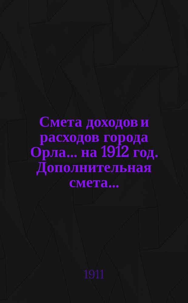 Смета доходов и расходов города Орла... ... на 1912 год. Дополнительная смета... : Дополнительная смета доходов и расходов по городу Орлу...