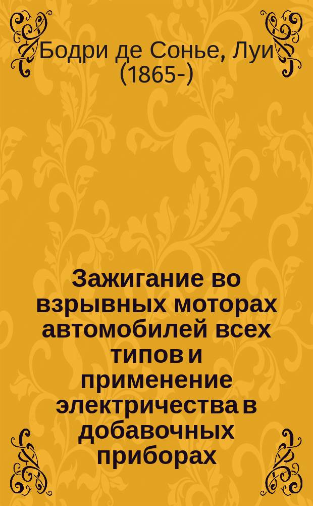 ... Зажигание во взрывных моторах автомобилей всех типов и применение электричества в добавочных приборах : В 2 ч. : Для мотоциклов, автомобилей, мотолодок, управляемых шаров-дирижаблей, аэропланов и для пром. неподвиж. моторов : Подроб. объясн. теории электричества и описание безусловно всех систем приборов зажигания : Практ. руководство