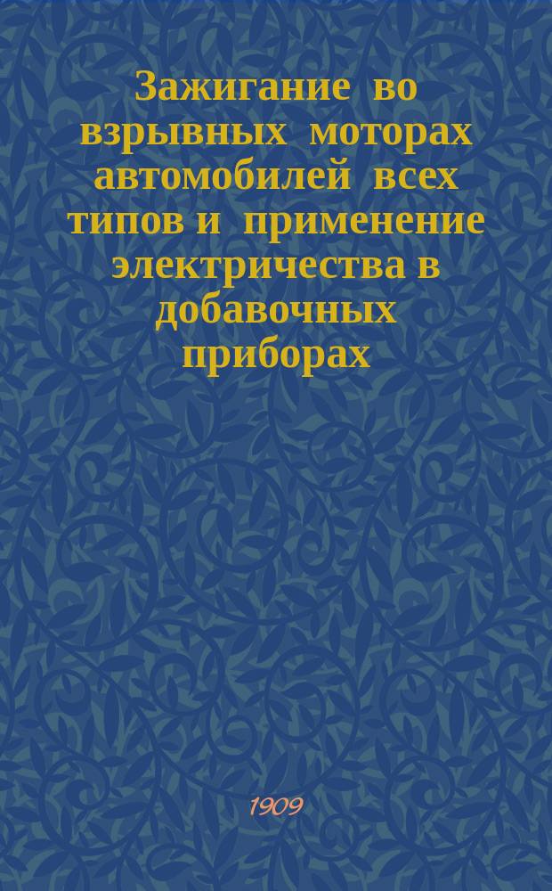 ... Зажигание во взрывных моторах автомобилей всех типов и применение электричества в добавочных приборах : В 2 ч. Для мотоциклов, автомобилей, мотолодок, управляемых шаров-дирижаблей, аэропланов и для пром. неподвиж. моторов Подроб. объясн. теории электричества и описание безусловно всех систем приборов зажигания Практ. руководство. Ч. 1