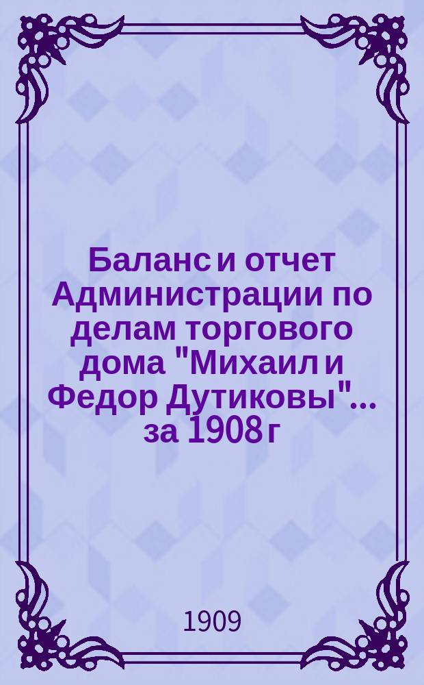 Баланс и отчет Администрации по делам торгового дома "Михаил и Федор Дутиковы"... ... за 1908 г.