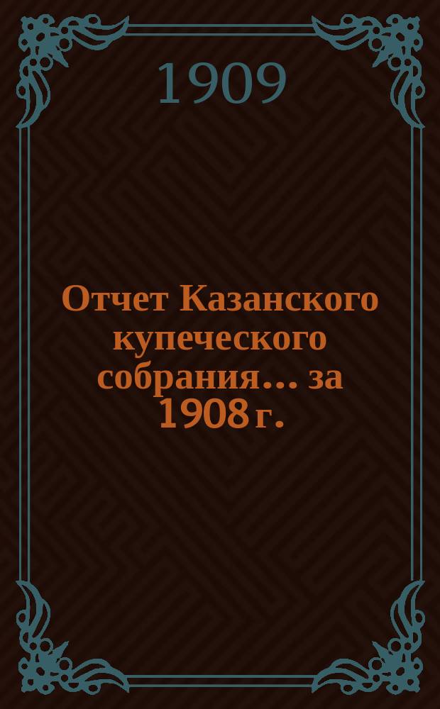 Отчет Казанского купеческого собрания... ... за 1908 г. : ... за 1908 г. и смета по доходу и расходу на 1909 г.