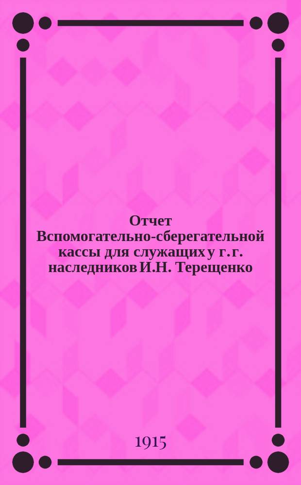 Отчет Вспомогательно-сберегательной кассы для служащих у г. г. наследников И.Н. Терещенко... ... с 1-го янв. 1914 г. по 1-е янв. 1915 г.
