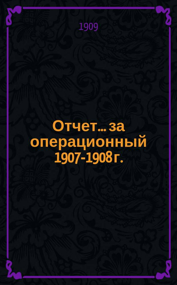 Отчет... ... за операционный 1907-1908 г.