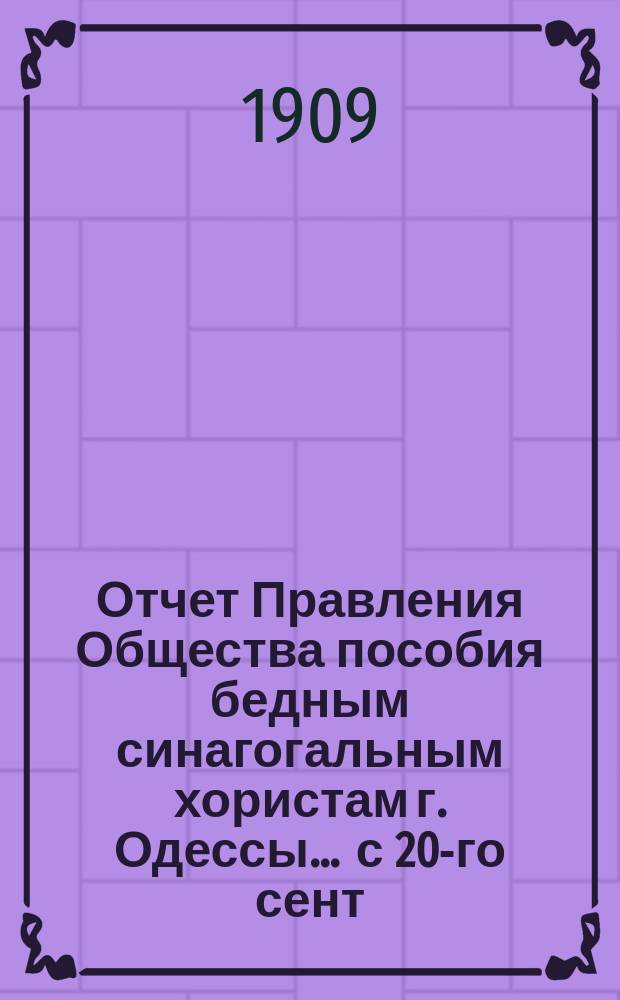Отчет Правления Общества пособия бедным синагогальным хористам г. Одессы... ... с 20-го сент. 1904 г. по 15-е июля 1908 г. и с 16-го июля 1908 г. по 1-е янв. 1909 г.