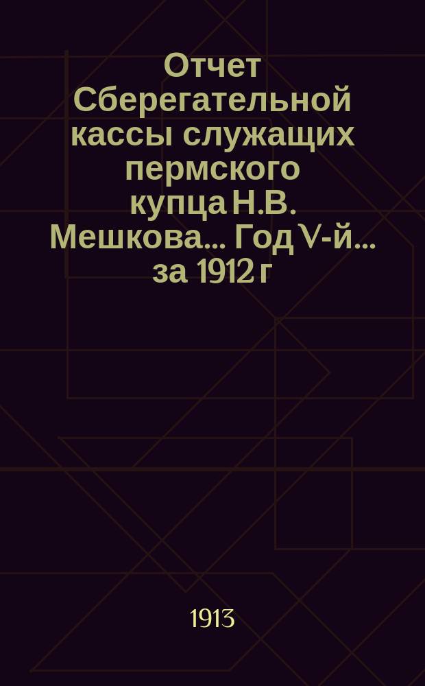 Отчет Сберегательной кассы служащих пермского купца Н.В. Мешкова... Год V-й... за 1912 г.