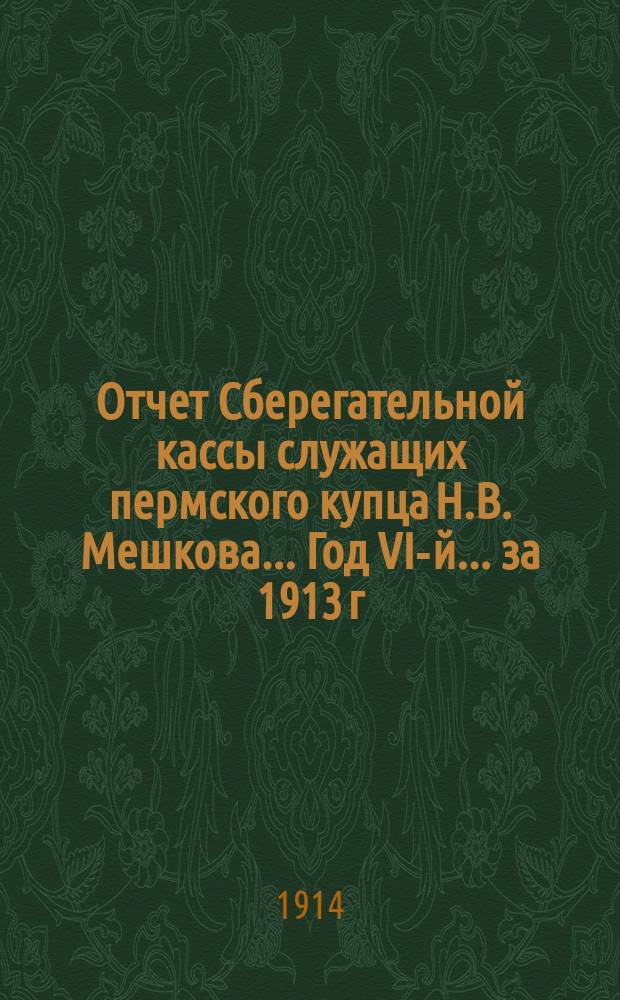 Отчет Сберегательной кассы служащих пермского купца Н.В. Мешкова... Год VI-й... за 1913 г.