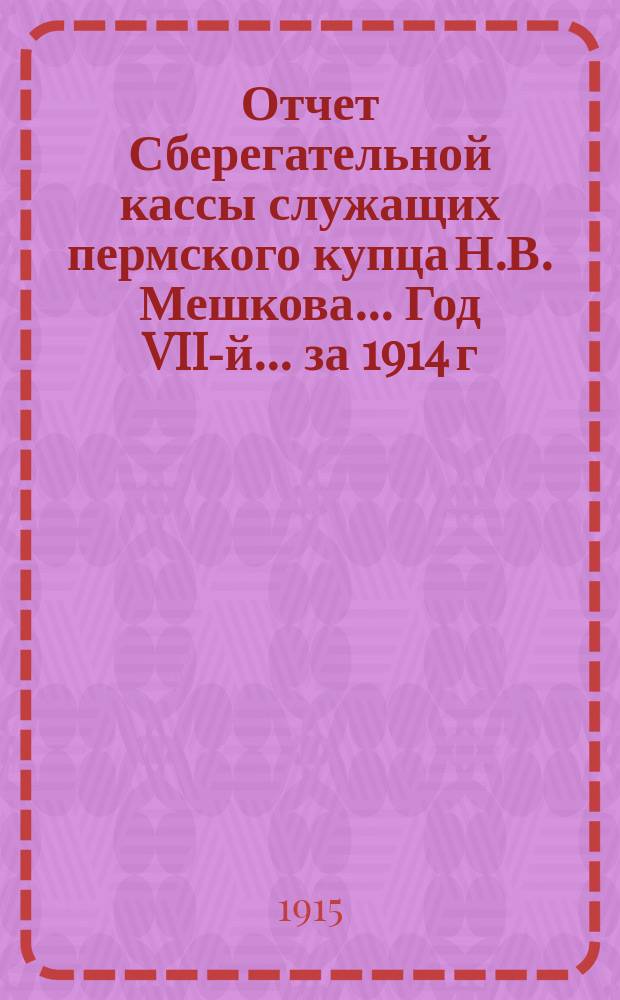 Отчет Сберегательной кассы служащих пермского купца Н.В. Мешкова... Год VII-й... за 1914 г.