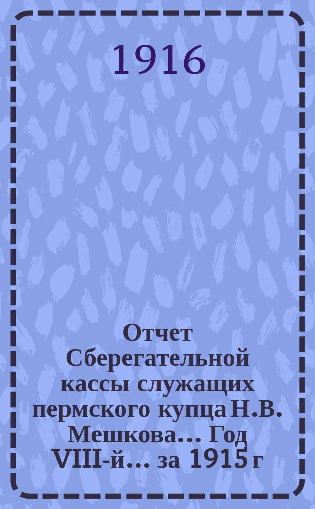 Отчет Сберегательной кассы служащих пермского купца Н.В. Мешкова... Год VIII-й... за 1915 г.