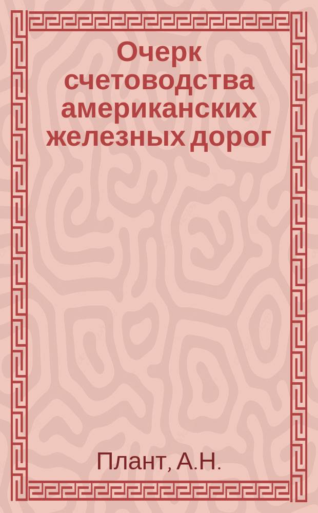 Очерк счетоводства американских железных дорог : Докл. А.Н. Планта на Междунар. ж.-д. конгрессе в Вашингтоне в 1905 г