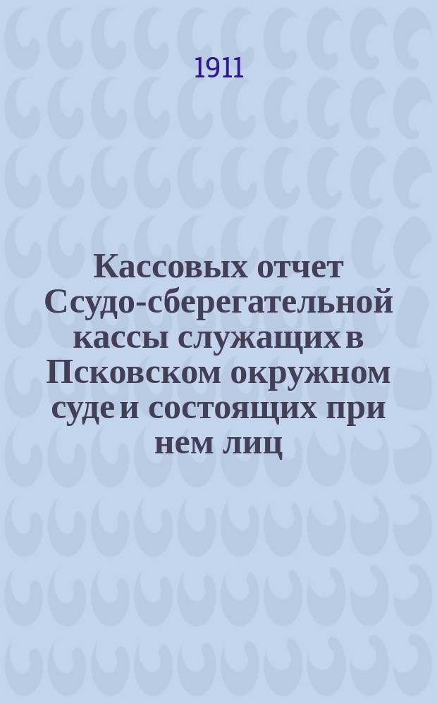Кассовых отчет Ссудо-сберегательной кассы служащих в Псковском окружном суде и состоящих при нем лиц... ... за 1910 г.