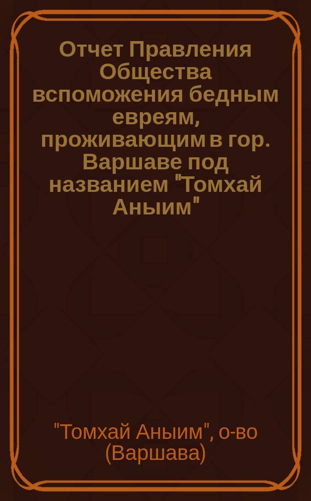 Отчет Правления Общества вспоможения бедным евреям, проживающим в гор. Варшаве под названием "Томхай Аныим" (вспомоществования бедным)...