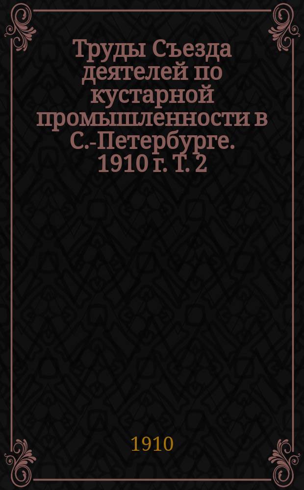 Труды Съезда деятелей по кустарной промышленности в С.-Петербурге. 1910 г. Т. 2