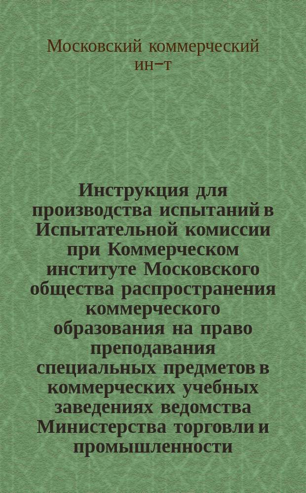 Инструкция для производства испытаний в Испытательной комиссии при Коммерческом институте Московского общества распространения коммерческого образования на право преподавания специальных предметов в коммерческих учебных заведениях ведомства Министерства торговли и промышленности