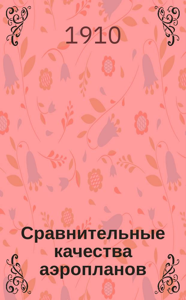 ...Сравнительные качества аэропланов (по международным состязаниям в Реймсе, 1909 г. и по Авиационной неделе в С.-Петербурге, апрель-май 1910 г., а также на основании поездки по заводам и мастерским, выделывающим аэропланы) и ближайшие проблемы в постройке аэропланов