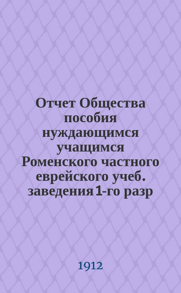 Отчет Общества пособия нуждающимся учащимся Роменского частного еврейского учеб. заведения 1-го разр. ... ... за 1911 г.