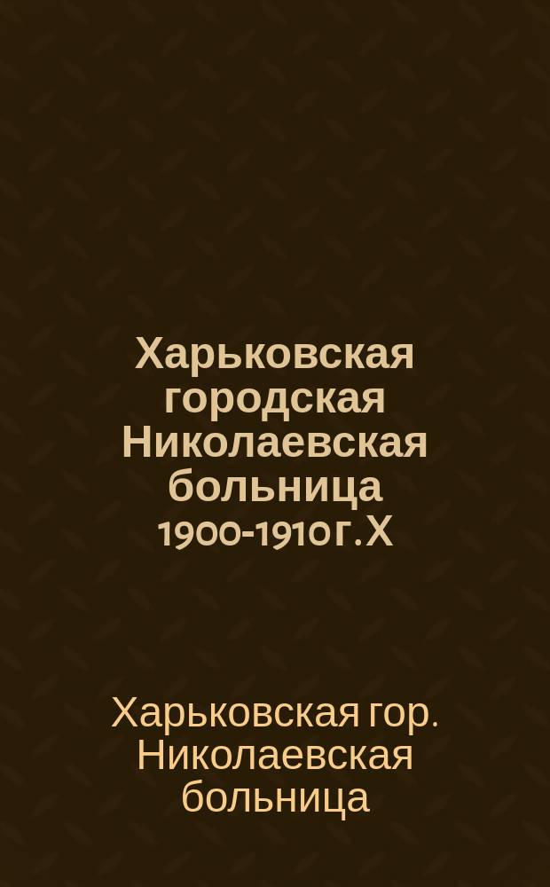 Харьковская городская Николаевская больница 1900-1910 г. X : Крат. справка о возникновении и работе больницы