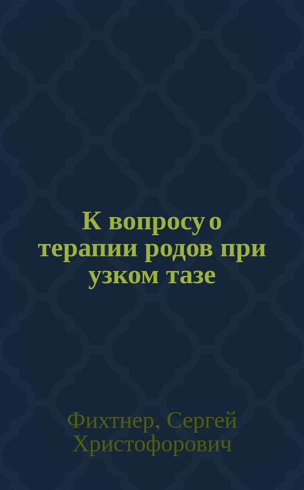 К вопросу о терапии родов при узком тазе : Дис. на степ. д-ра мед. Сергея Христофоровича Фихтнера